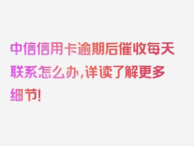 中信信用卡逾期后催收每天联系怎么办，详读了解更多细节！