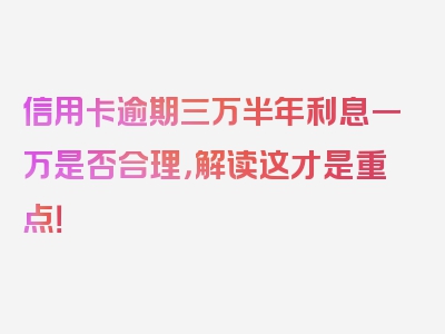 信用卡逾期三万半年利息一万是否合理，解读这才是重点！