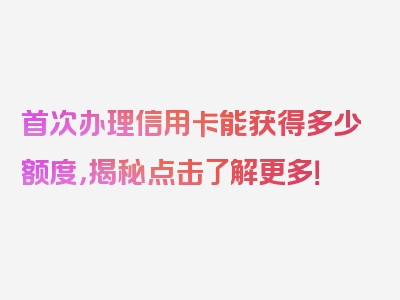 首次办理信用卡能获得多少额度，揭秘点击了解更多！