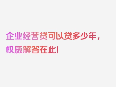 企业经营贷可以贷多少年，权威解答在此！