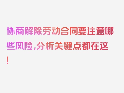 协商解除劳动合同要注意哪些风险，分析关键点都在这！