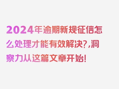 2024年逾期新规征信怎么处理才能有效解决?，洞察力从这篇文章开始！