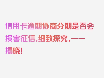 信用卡逾期协商分期是否会损害征信，细致探究，一一揭晓！