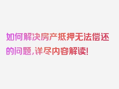 如何解决房产抵押无法偿还的问题，详尽内容解读！