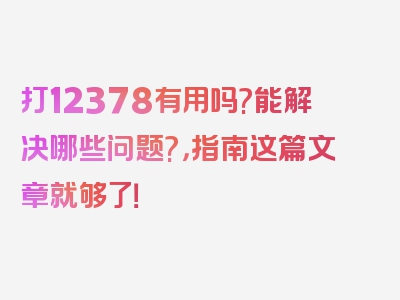 打12378有用吗?能解决哪些问题?，指南这篇文章就够了！