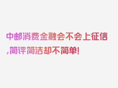 中邮消费金融会不会上征信，简评简洁却不简单！