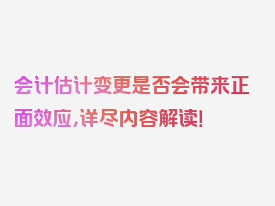 会计估计变更是否会带来正面效应，详尽内容解读！