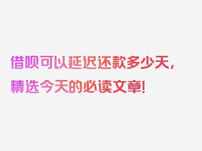 借呗可以延迟还款多少天，精选今天的必读文章！