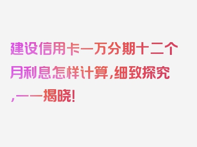 建设信用卡一万分期十二个月利息怎样计算，细致探究，一一揭晓！