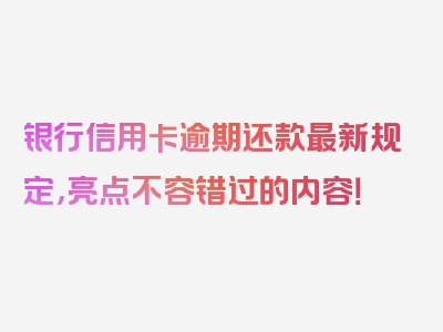 银行信用卡逾期还款最新规定，亮点不容错过的内容！