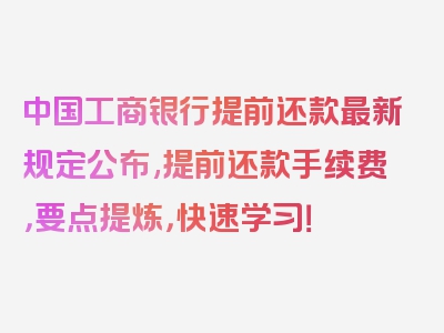 中国工商银行提前还款最新规定公布,提前还款手续费，要点提炼，快速学习！