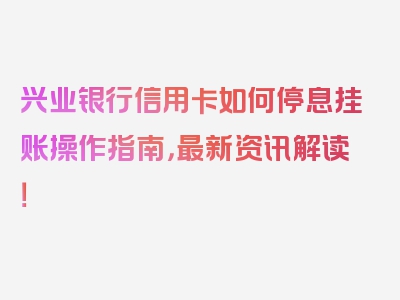 兴业银行信用卡如何停息挂账操作指南，最新资讯解读！