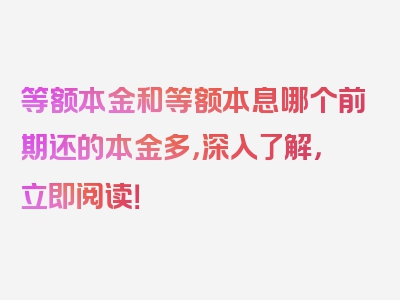 等额本金和等额本息哪个前期还的本金多，深入了解，立即阅读！