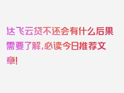 达飞云贷不还会有什么后果需要了解，必读今日推荐文章！