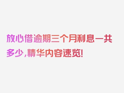 放心借逾期三个月利息一共多少，精华内容速览！