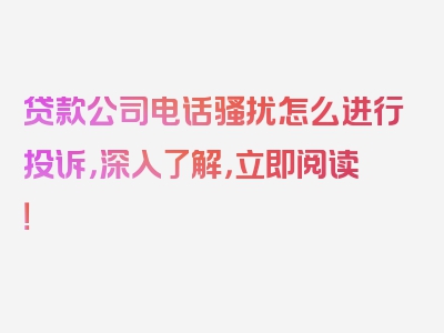 贷款公司电话骚扰怎么进行投诉，深入了解，立即阅读！