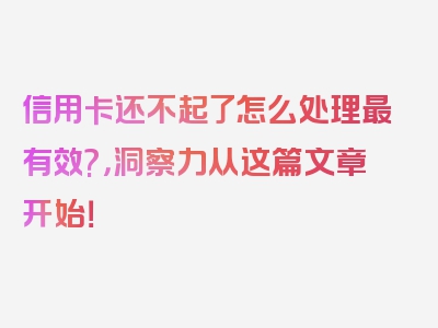 信用卡还不起了怎么处理最有效?，洞察力从这篇文章开始！