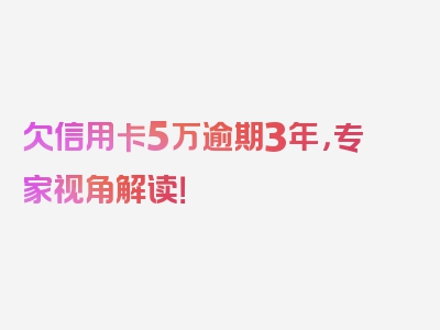 欠信用卡5万逾期3年，专家视角解读！