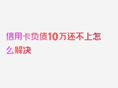 信用卡负债10万还不上怎么解决