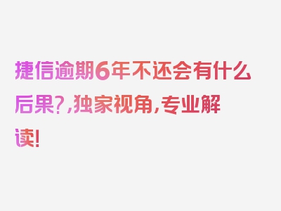 捷信逾期6年不还会有什么后果?，独家视角，专业解读！