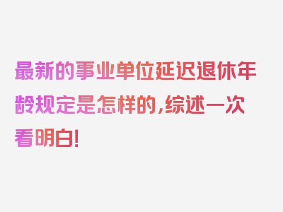 最新的事业单位延迟退休年龄规定是怎样的，综述一次看明白！