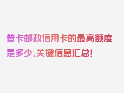 普卡邮政信用卡的最高额度是多少，关键信息汇总！