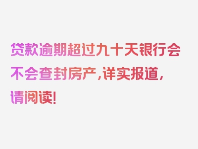 贷款逾期超过九十天银行会不会查封房产，详实报道，请阅读！