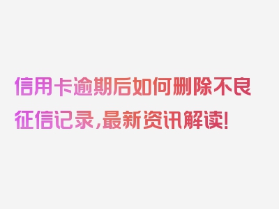 信用卡逾期后如何删除不良征信记录，最新资讯解读！