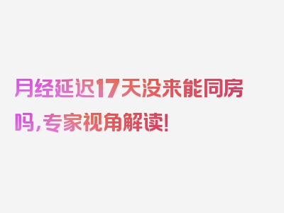 月经延迟17天没来能同房吗，专家视角解读！