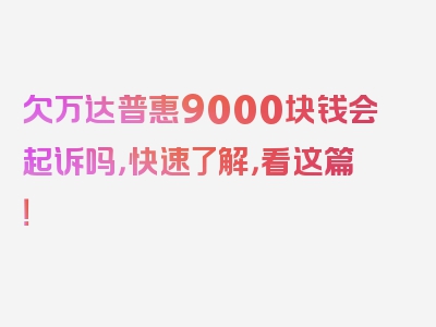 欠万达普惠9000块钱会起诉吗，快速了解，看这篇！