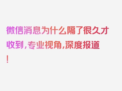 微信消息为什么隔了很久才收到，专业视角，深度报道！