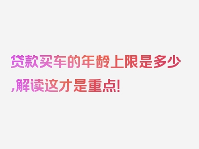 贷款买车的年龄上限是多少，解读这才是重点！