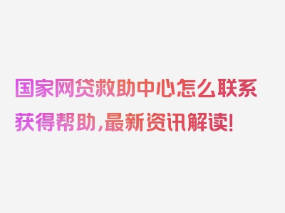 国家网贷救助中心怎么联系获得帮助，最新资讯解读！