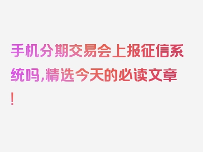 手机分期交易会上报征信系统吗，精选今天的必读文章！