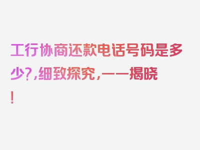 工行协商还款电话号码是多少?，细致探究，一一揭晓！