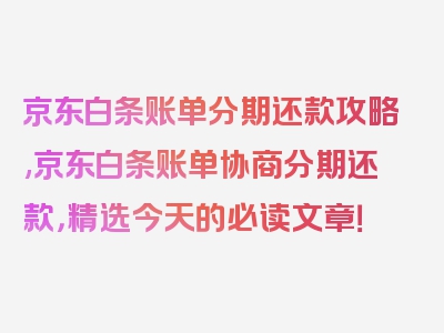 京东白条账单分期还款攻略,京东白条账单协商分期还款，精选今天的必读文章！