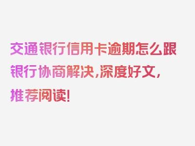 交通银行信用卡逾期怎么跟银行协商解决，深度好文，推荐阅读！