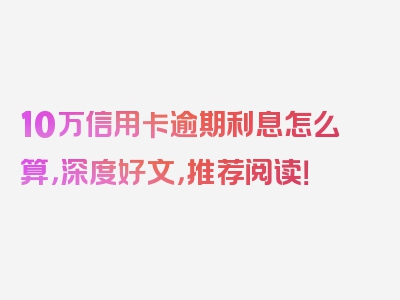 10万信用卡逾期利息怎么算，深度好文，推荐阅读！