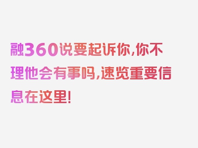 融360说要起诉你,你不理他会有事吗，速览重要信息在这里！