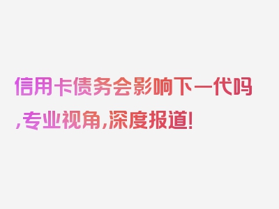 信用卡债务会影响下一代吗，专业视角，深度报道！