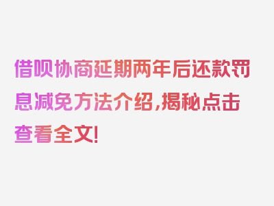 借呗协商延期两年后还款罚息减免方法介绍，揭秘点击查看全文！