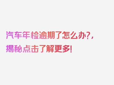 汽车年检逾期了怎么办?，揭秘点击了解更多！