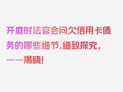 开庭时法官会问欠信用卡债务的哪些细节，细致探究，一一揭晓！