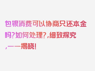 包银消费可以协商只还本金吗?如何处理?，细致探究，一一揭晓！