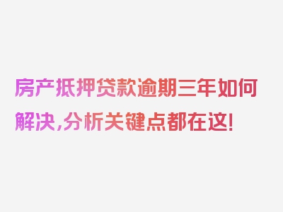 房产抵押贷款逾期三年如何解决，分析关键点都在这！