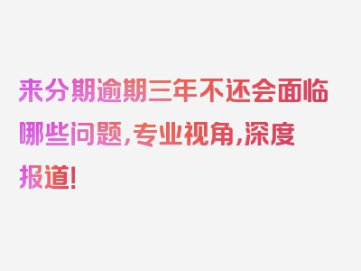 来分期逾期三年不还会面临哪些问题，专业视角，深度报道！