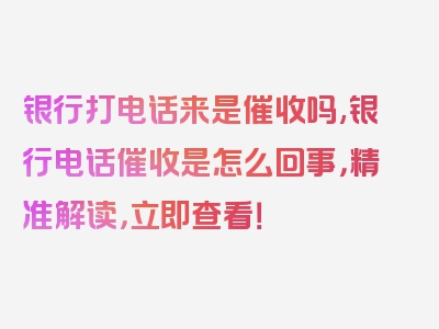 银行打电话来是催收吗,银行电话催收是怎么回事，精准解读，立即查看！