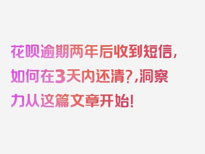 花呗逾期两年后收到短信,如何在3天内还清?，洞察力从这篇文章开始！