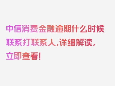 中信消费金融逾期什么时候联系打联系人，详细解读，立即查看！