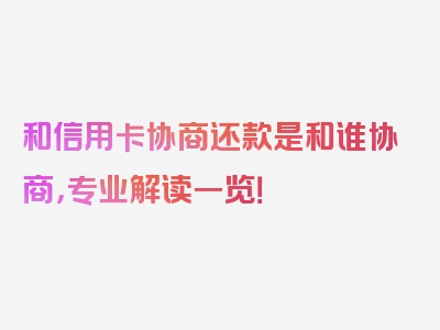 和信用卡协商还款是和谁协商，专业解读一览！